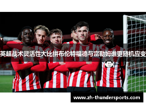 英超战术灵活性大比拼布伦特福德与富勒姆谁更随机应变